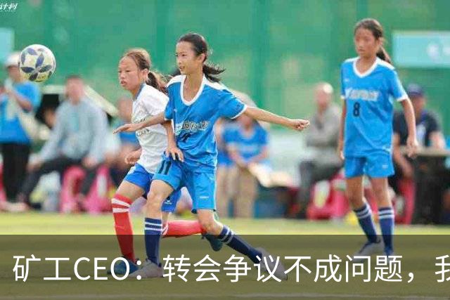 矿工CEO：转会争议不成问题，我们寻求友好解决